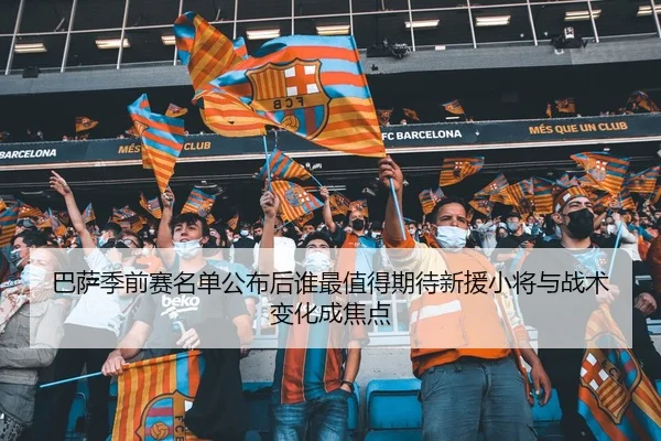 巴萨季前赛名单公布后谁最值得期待新援小将与战术变化成焦点